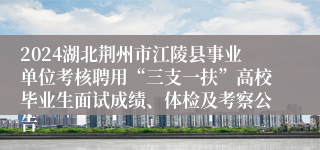 2024湖北荆州市江陵县事业单位考核聘用“三支一扶”高校毕业生面试成绩、体检及考察公告