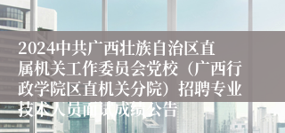 2024中共广西壮族自治区直属机关工作委员会党校（广西行政学院区直机关分院）招聘专业技术人员面试成绩公告