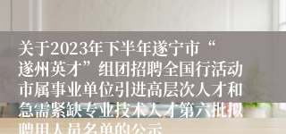 关于2023年下半年遂宁市“遂州英才”组团招聘全国行活动市属事业单位引进高层次人才和急需紧缺专业技术人才第六批拟聘用人员名单的公示