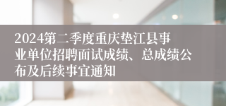 2024第二季度重庆垫江县事业单位招聘面试成绩、总成绩公布及后续事宜通知