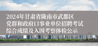 2024年甘肃省陇南市武都区党群和政府口事业单位招聘考试综合成绩及入围考察体检公示