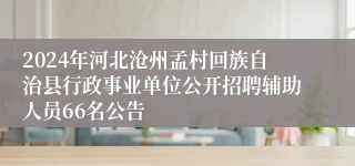 2024年河北沧州孟村回族自治县行政事业单位公开招聘辅助人员66名公告