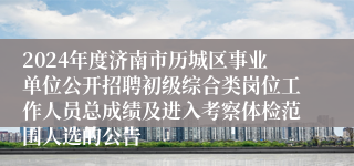 2024年度济南市历城区事业单位公开招聘初级综合类岗位工作人员总成绩及进入考察体检范围人选的公告