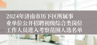 2024年济南市历下区所属事业单位公开招聘初级综合类岗位工作人员进入考察范围人选名单公告