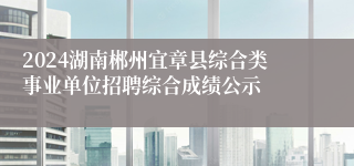 2024湖南郴州宜章县综合类事业单位招聘综合成绩公示