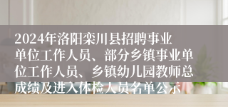 2024年洛阳栾川县招聘事业单位工作人员、部分乡镇事业单位工作人员、乡镇幼儿园教师总成绩及进入体检人员名单公示