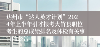 达州市“达人英才计划”2024年上半年引才报考大竹县职位考生的总成绩排名及体检有关事宜的公告