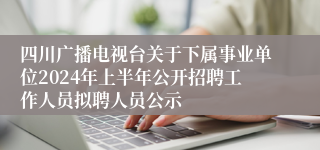 四川广播电视台关于下属事业单位2024年上半年公开招聘工作人员拟聘人员公示