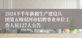 2024下半年新疆生产建设兵团第五师双河市招聘事业单位工作人员127人公告