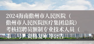 2024海南儋州市人民医院（儋州市人民医院医疗集团总院）考核招聘员额制专业技术人员（第三号）资格复审等公告