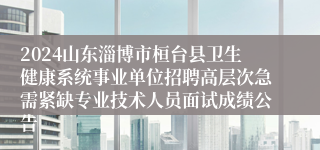 2024山东淄博市桓台县卫生健康系统事业单位招聘高层次急需紧缺专业技术人员面试成绩公告