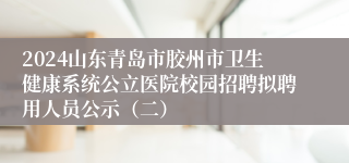 2024山东青岛市胶州市卫生健康系统公立医院校园招聘拟聘用人员公示（二）