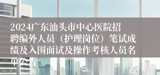 2024广东汕头市中心医院招聘编外人员（护理岗位）笔试成绩及入围面试及操作考核人员名单公告