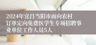 2024年宜昌当阳市面向农村订单定向免费医学生专项招聘事业单位工作人员5人