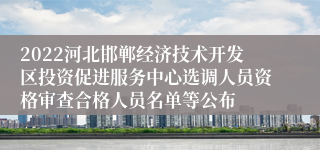 2022河北邯郸经济技术开发区投资促进服务中心选调人员资格审查合格人员名单等公布