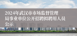 2024年武汉市市场监督管理局事业单位公开招聘拟聘用人员公示