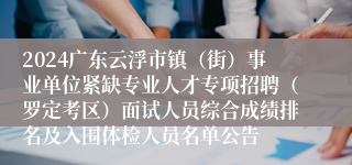 2024广东云浮市镇（街）事业单位紧缺专业人才专项招聘（罗定考区）面试人员综合成绩排名及入围体检人员名单公告