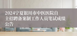 2024宁夏银川市中医医院自主招聘备案制工作人员笔试成绩公告