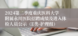 2024第二季度重庆医科大学附属永川医院招聘成绩及进入体检人员公示（E类-护理组）