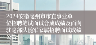 2024安徽亳州市市直事业单位招聘笔试面试合成成绩及面向驻亳部队随军家属招聘面试成绩公告