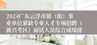 2024广东云浮市镇（街）事业单位紧缺专业人才专项招聘（新兴考区）面试人员综合成绩排名及入围体检人员名单