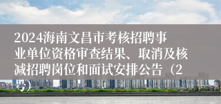 2024海南文昌市考核招聘事业单位资格审查结果、取消及核减招聘岗位和面试安排公告（2号）