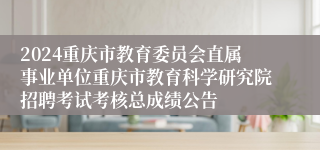 2024重庆市教育委员会直属事业单位重庆市教育科学研究院招聘考试考核总成绩公告