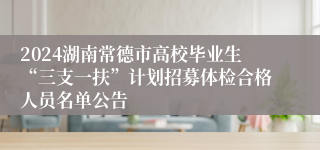 2024湖南常德市高校毕业生“三支一扶”计划招募体检合格人员名单公告