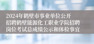 2024年鹤壁市事业单位公开招聘鹤壁能源化工职业学院招聘岗位考试总成绩公示和体检事宜公告