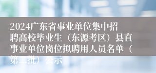 2024广东省事业单位集中招聘高校毕业生（东源考区）县直事业单位岗位拟聘用人员名单（第二批）公示