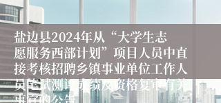 盐边县2024年从“大学生志愿服务西部计划”项目人员中直接考核招聘乡镇事业单位工作人员笔试测评成绩及资格复审有关事宜的公告