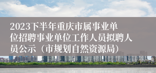 2023下半年重庆市属事业单位招聘事业单位工作人员拟聘人员公示（市规划自然资源局）