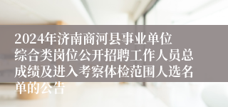 2024年济南商河县事业单位综合类岗位公开招聘工作人员总成绩及进入考察体检范围人选名单的公告