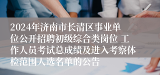 2024年济南市长清区事业单位公开招聘初级综合类岗位 工作人员考试总成绩及进入考察体检范围人选名单的公告