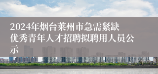 2024年烟台莱州市急需紧缺优秀青年人才招聘拟聘用人员公示