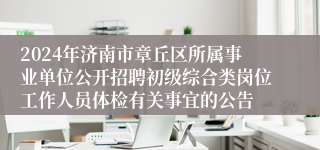 2024年济南市章丘区所属事业单位公开招聘初级综合类岗位工作人员体检有关事宜的公告