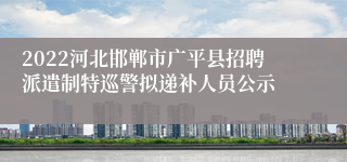 2022河北邯郸市广平县招聘派遣制特巡警拟递补人员公示