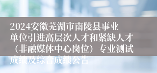 2024安徽芜湖市南陵县事业单位引进高层次人才和紧缺人才（非融媒体中心岗位）专业测试成绩及综合成绩公告