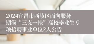 2024宜昌市西陵区面向服务期满“三支一扶”高校毕业生专项招聘事业单位2人公告