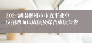 2024湖南郴州市市直事业单位招聘面试成绩及综合成绩公告