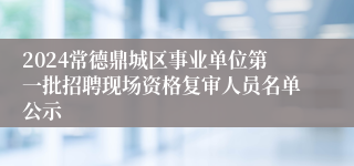 2024常德鼎城区事业单位第一批招聘现场资格复审人员名单公示