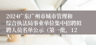 2024广东广州市城市管理和综合执法局事业单位集中招聘拟聘人员名单公示（第一批，12人）