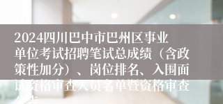 2024四川巴中市巴州区事业单位考试招聘笔试总成绩（含政策性加分）、岗位排名、入围面试资格审查人员名单暨资格审查公告