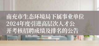 南充市生态环境局下属事业单位2024年度引进高层次人才公开考核招聘成绩及排名的公告