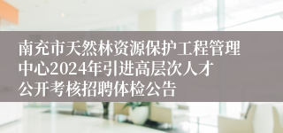 南充市天然林资源保护工程管理中心2024年引进高层次人才公开考核招聘体检公告