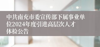 中共南充市委宣传部下属事业单位2024年度引进高层次人才体检公告