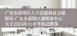 广安市前锋区人力资源和社会保障局 广安市前锋区融媒体中心关于2024年公开考核招聘事业单位工作 人员考察环节考察结果的公告