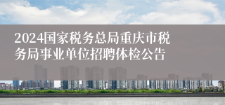 2024国家税务总局重庆市税务局事业单位招聘体检公告