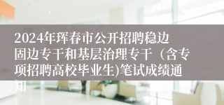 2024年珲春市公开招聘稳边固边专干和基层治理专干（含专项招聘高校毕业生)笔试成绩通知