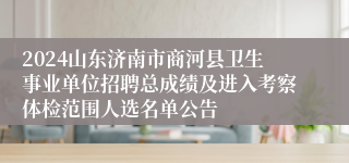 2024山东济南市商河县卫生事业单位招聘总成绩及进入考察体检范围人选名单公告